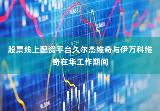 股票线上配资平台久尔杰维奇与伊万科维奇在华工作期间
