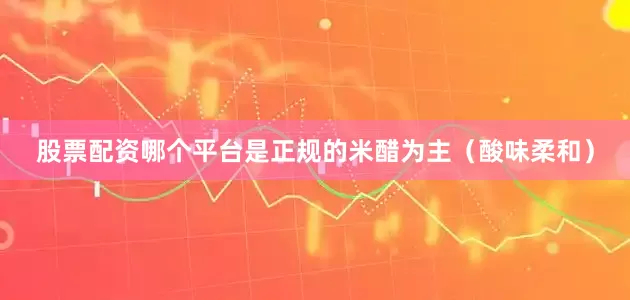 股票配资哪个平台是正规的米醋为主（酸味柔和）